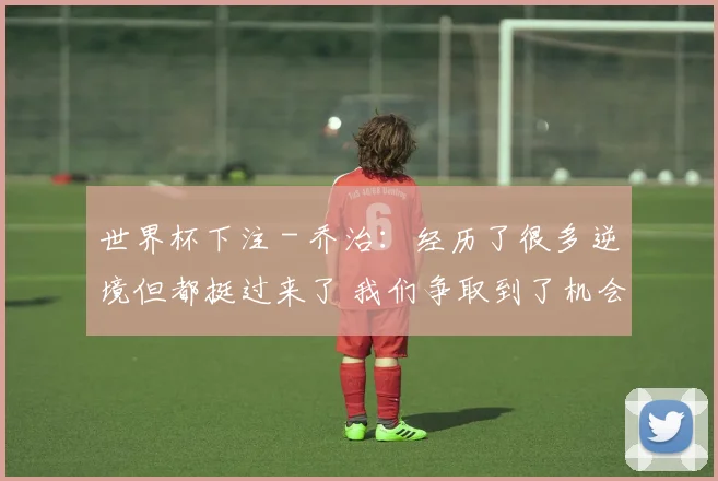 世界杯下注 - 乔治：经历了很多逆境但都挺过来了 我们争取到了机会