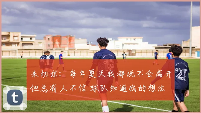 米切尔：每年夏天我都说不会离开但总有人不信 球队知道我的想法